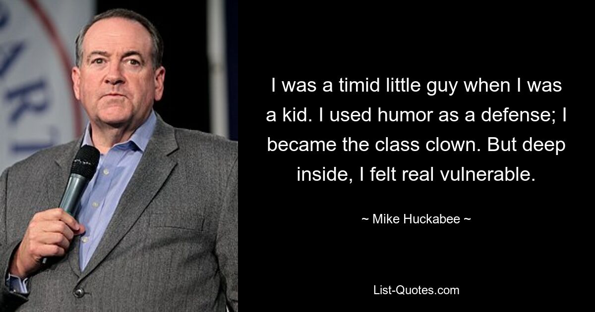 I was a timid little guy when I was a kid. I used humor as a defense; I became the class clown. But deep inside, I felt real vulnerable. — © Mike Huckabee