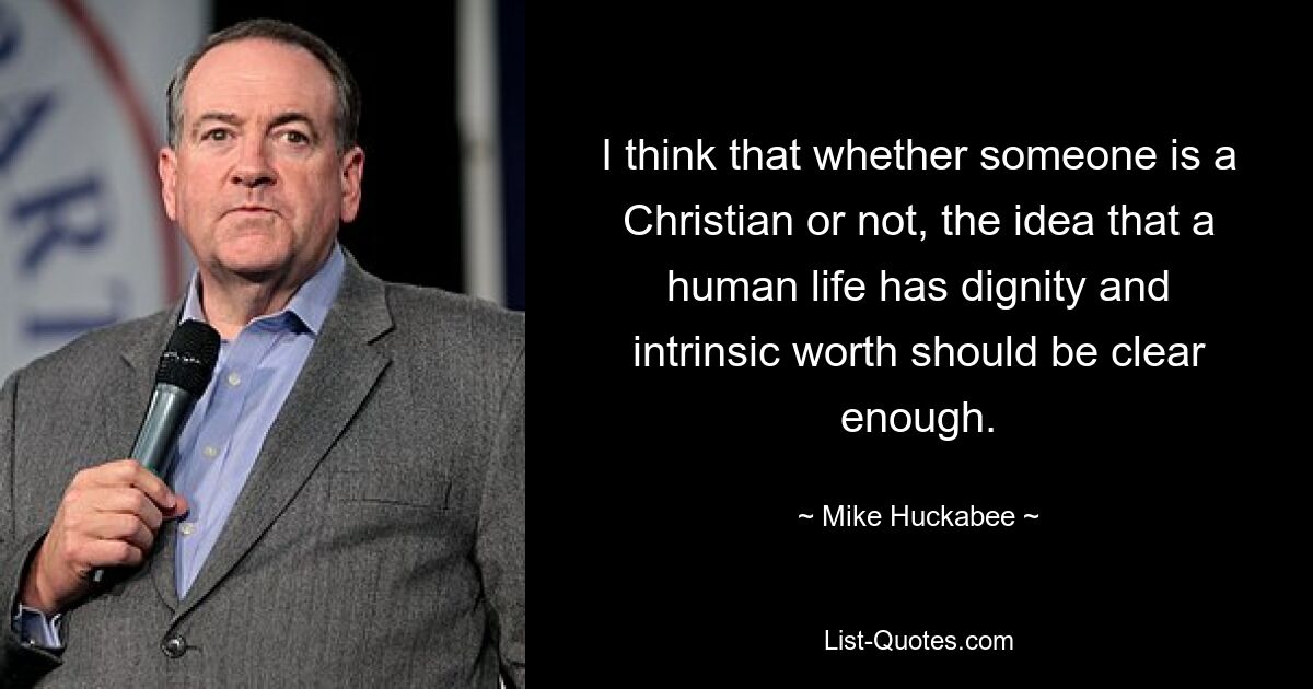 I think that whether someone is a Christian or not, the idea that a human life has dignity and intrinsic worth should be clear enough. — © Mike Huckabee