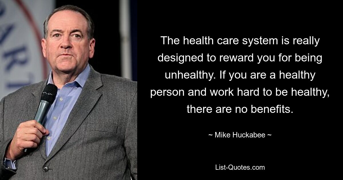 The health care system is really designed to reward you for being unhealthy. If you are a healthy person and work hard to be healthy, there are no benefits. — © Mike Huckabee