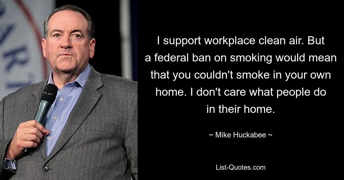 I support workplace clean air. But a federal ban on smoking would mean that you couldn't smoke in your own home. I don't care what people do in their home. — © Mike Huckabee