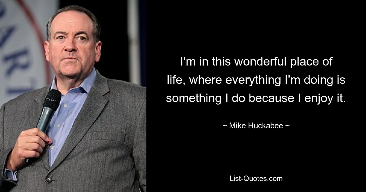 I'm in this wonderful place of life, where everything I'm doing is something I do because I enjoy it. — © Mike Huckabee