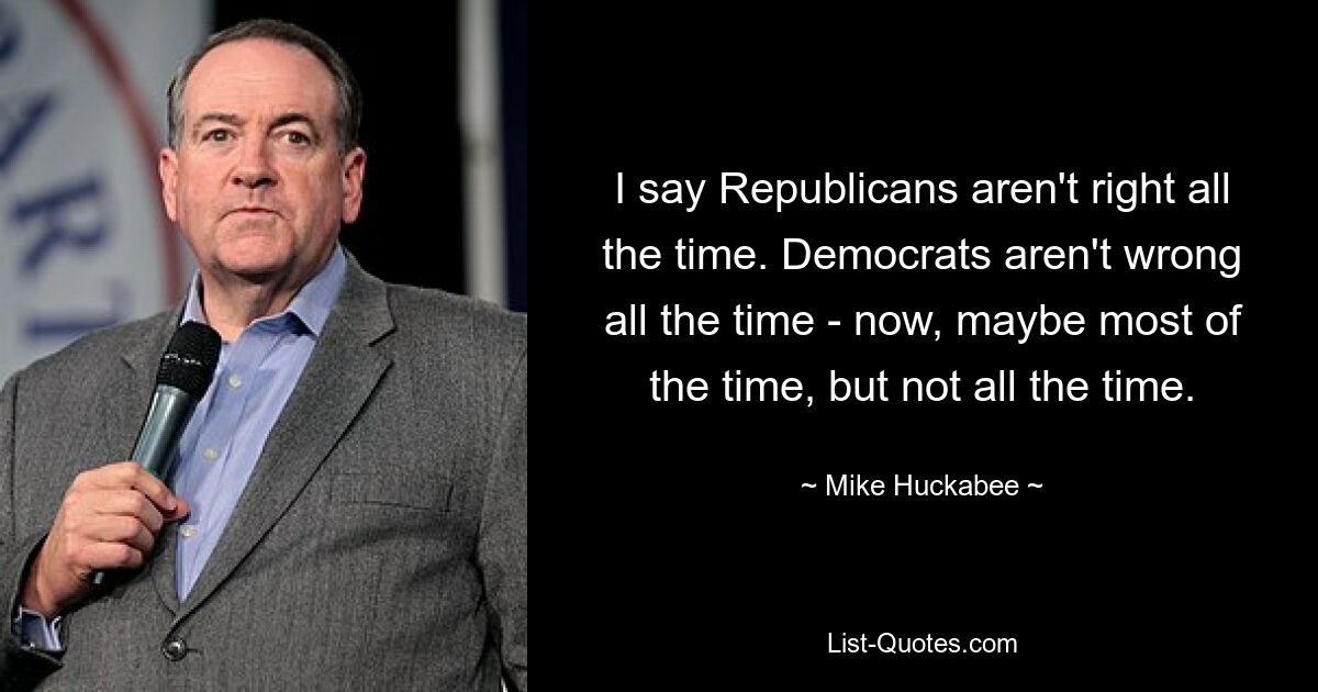 I say Republicans aren't right all the time. Democrats aren't wrong all the time - now, maybe most of the time, but not all the time. — © Mike Huckabee