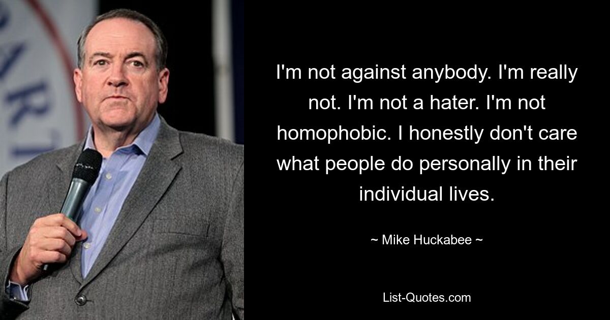 I'm not against anybody. I'm really not. I'm not a hater. I'm not homophobic. I honestly don't care what people do personally in their individual lives. — © Mike Huckabee