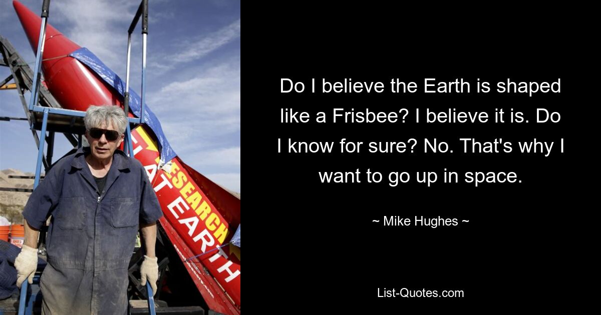 Do I believe the Earth is shaped like a Frisbee? I believe it is. Do I know for sure? No. That's why I want to go up in space. — © Mike Hughes