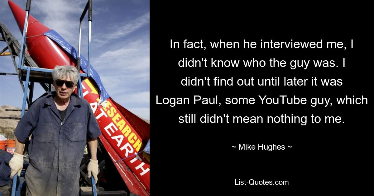 In fact, when he interviewed me, I didn't know who the guy was. I didn't find out until later it was Logan Paul, some YouTube guy, which still didn't mean nothing to me. — © Mike Hughes