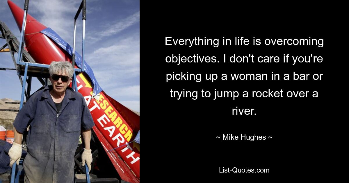 Everything in life is overcoming objectives. I don't care if you're picking up a woman in a bar or trying to jump a rocket over a river. — © Mike Hughes