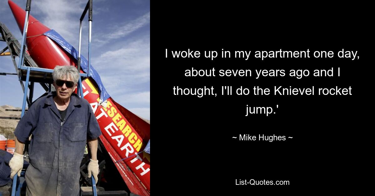 I woke up in my apartment one day, about seven years ago and I thought, I'll do the Knievel rocket jump.' — © Mike Hughes