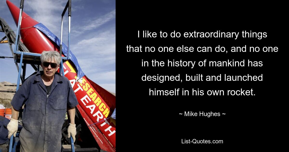 I like to do extraordinary things that no one else can do, and no one in the history of mankind has designed, built and launched himself in his own rocket. — © Mike Hughes