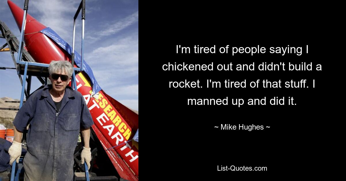 I'm tired of people saying I chickened out and didn't build a rocket. I'm tired of that stuff. I manned up and did it. — © Mike Hughes