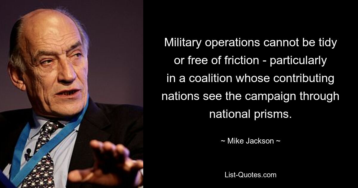 Military operations cannot be tidy or free of friction - particularly in a coalition whose contributing nations see the campaign through national prisms. — © Mike Jackson