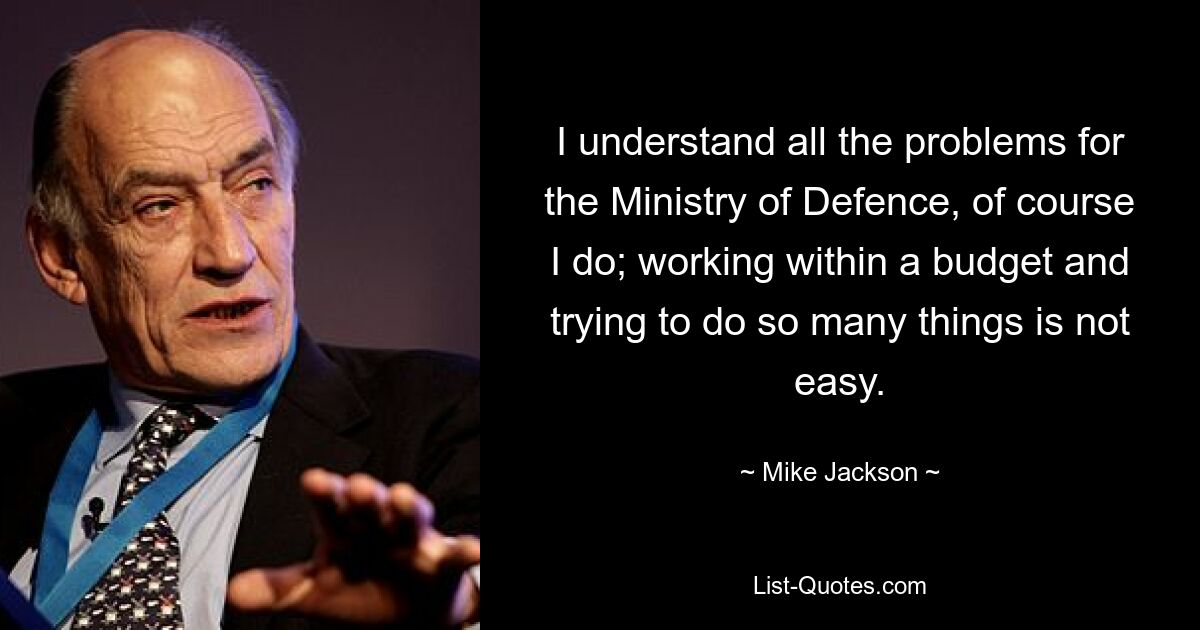 I understand all the problems for the Ministry of Defence, of course I do; working within a budget and trying to do so many things is not easy. — © Mike Jackson