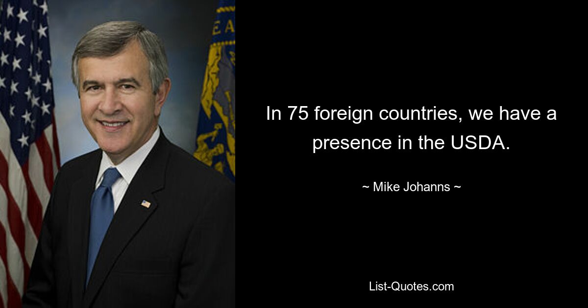 In 75 foreign countries, we have a presence in the USDA. — © Mike Johanns