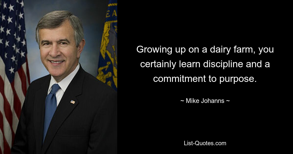 Growing up on a dairy farm, you certainly learn discipline and a commitment to purpose. — © Mike Johanns