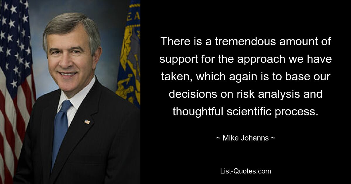 There is a tremendous amount of support for the approach we have taken, which again is to base our decisions on risk analysis and thoughtful scientific process. — © Mike Johanns