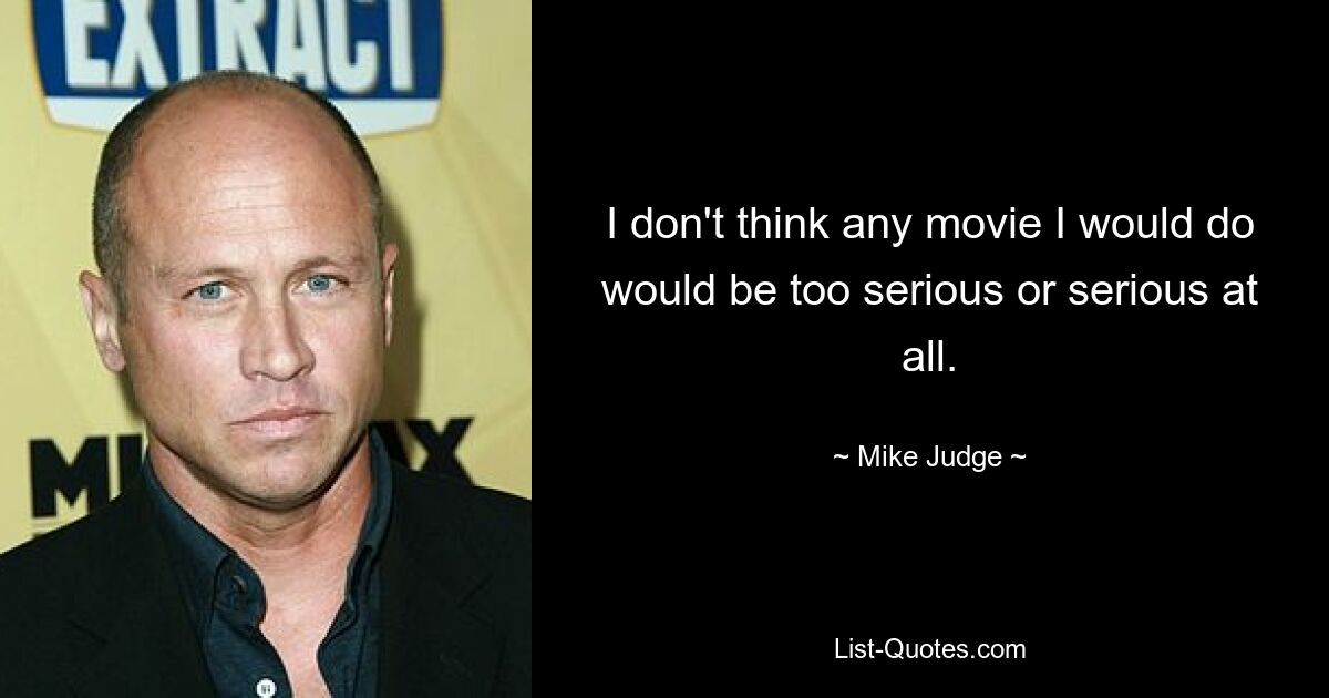 I don't think any movie I would do would be too serious or serious at all. — © Mike Judge