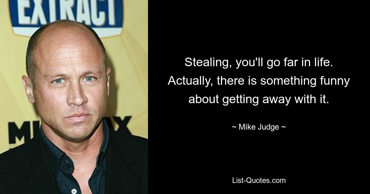 Stealing, you'll go far in life. Actually, there is something funny about getting away with it. — © Mike Judge