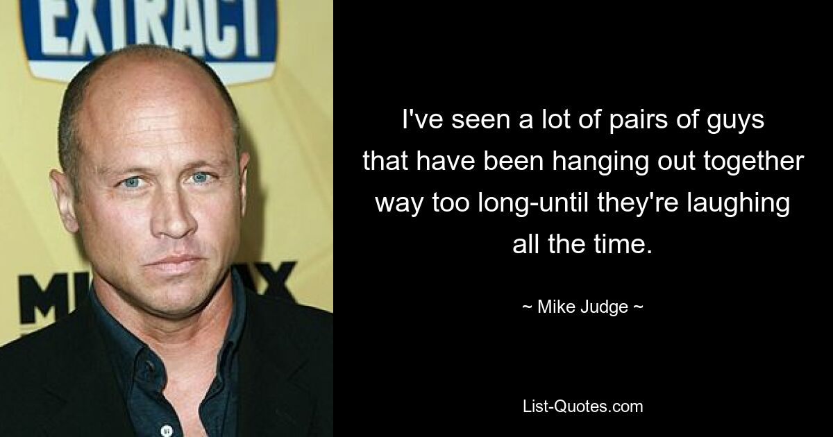 I've seen a lot of pairs of guys that have been hanging out together way too long-until they're laughing all the time. — © Mike Judge