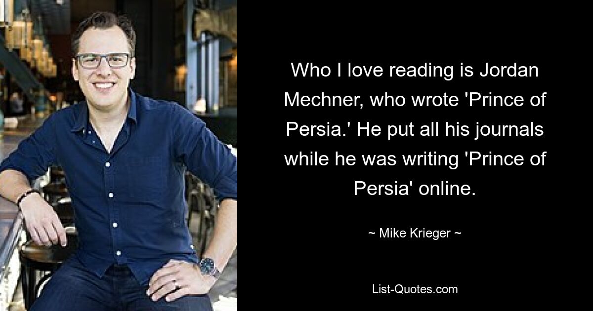 Who I love reading is Jordan Mechner, who wrote 'Prince of Persia.' He put all his journals while he was writing 'Prince of Persia' online. — © Mike Krieger