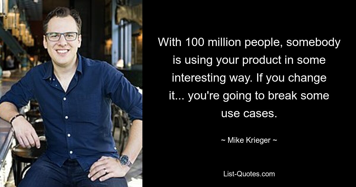 With 100 million people, somebody is using your product in some interesting way. If you change it... you're going to break some use cases. — © Mike Krieger