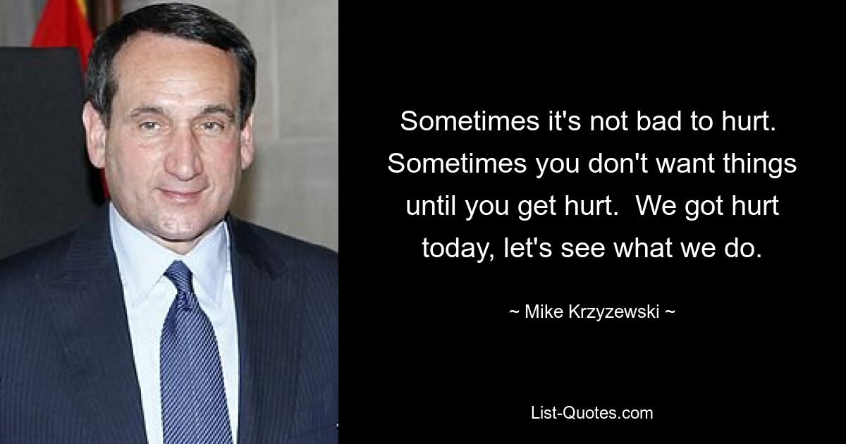 Sometimes it's not bad to hurt.  Sometimes you don't want things until you get hurt.  We got hurt today, let's see what we do. — © Mike Krzyzewski