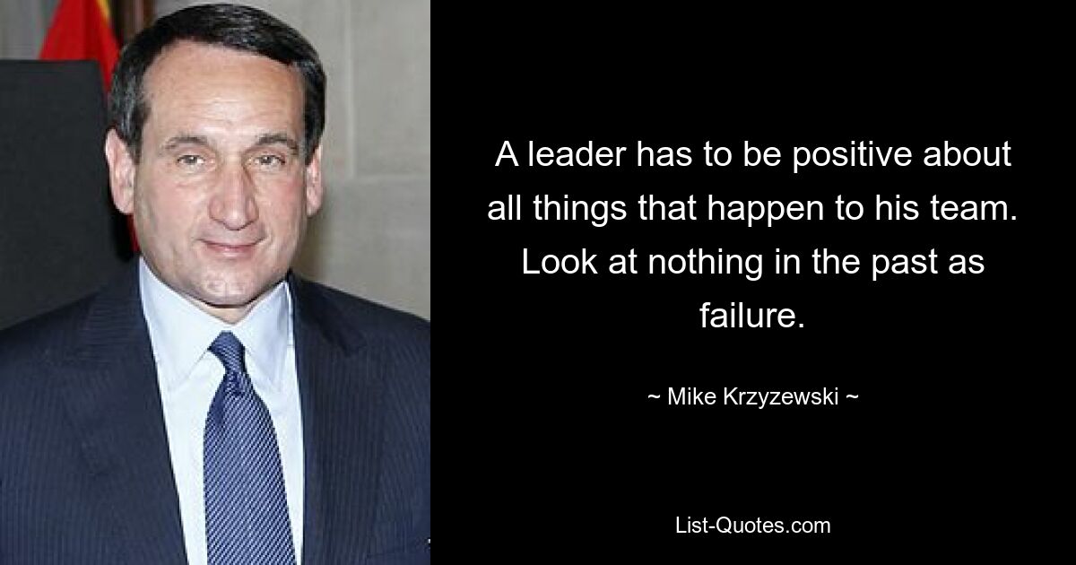 A leader has to be positive about all things that happen to his team. Look at nothing in the past as failure. — © Mike Krzyzewski