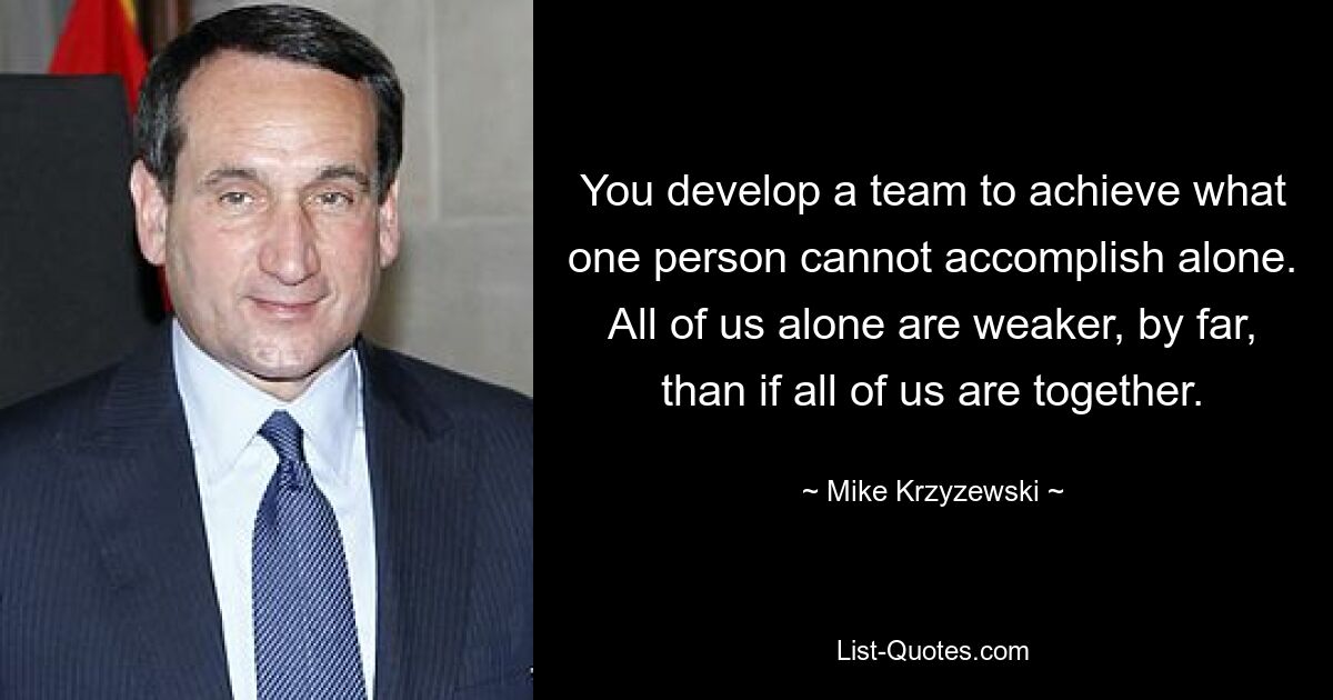 You develop a team to achieve what one person cannot accomplish alone. All of us alone are weaker, by far, than if all of us are together. — © Mike Krzyzewski