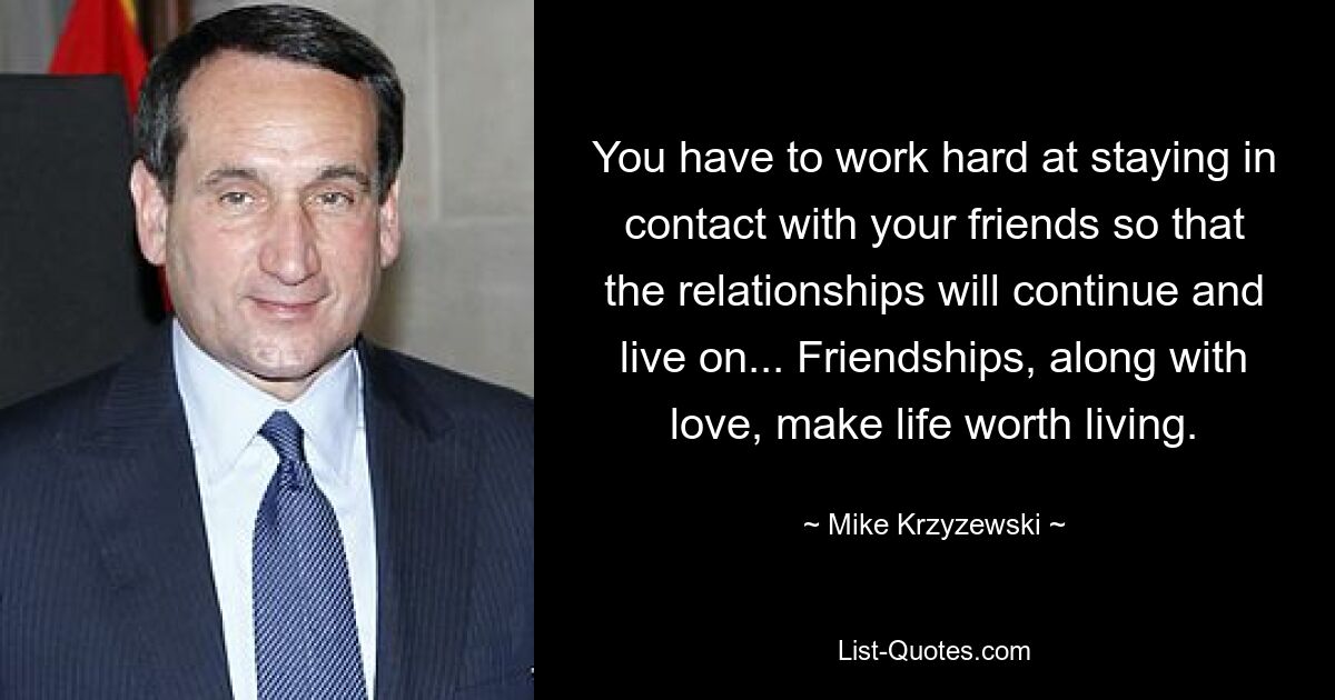 You have to work hard at staying in contact with your friends so that the relationships will continue and live on... Friendships, along with love, make life worth living. — © Mike Krzyzewski