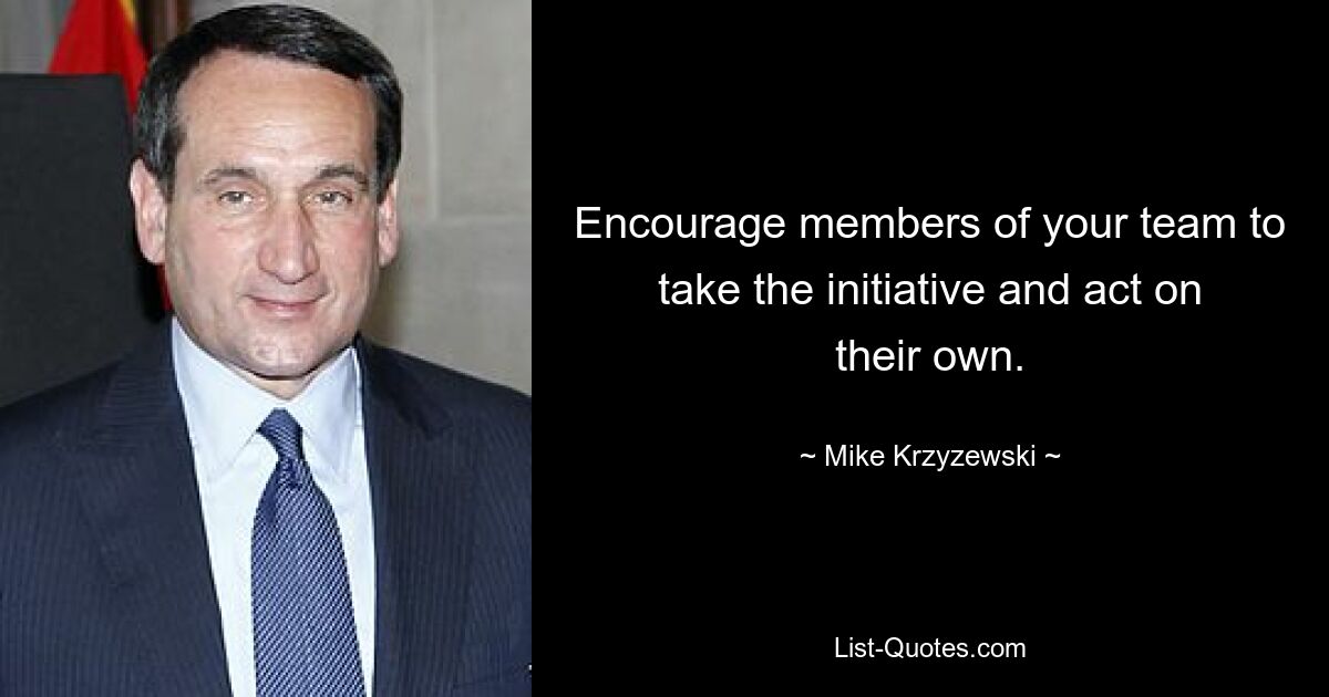 Encourage members of your team to take the initiative and act on their own. — © Mike Krzyzewski