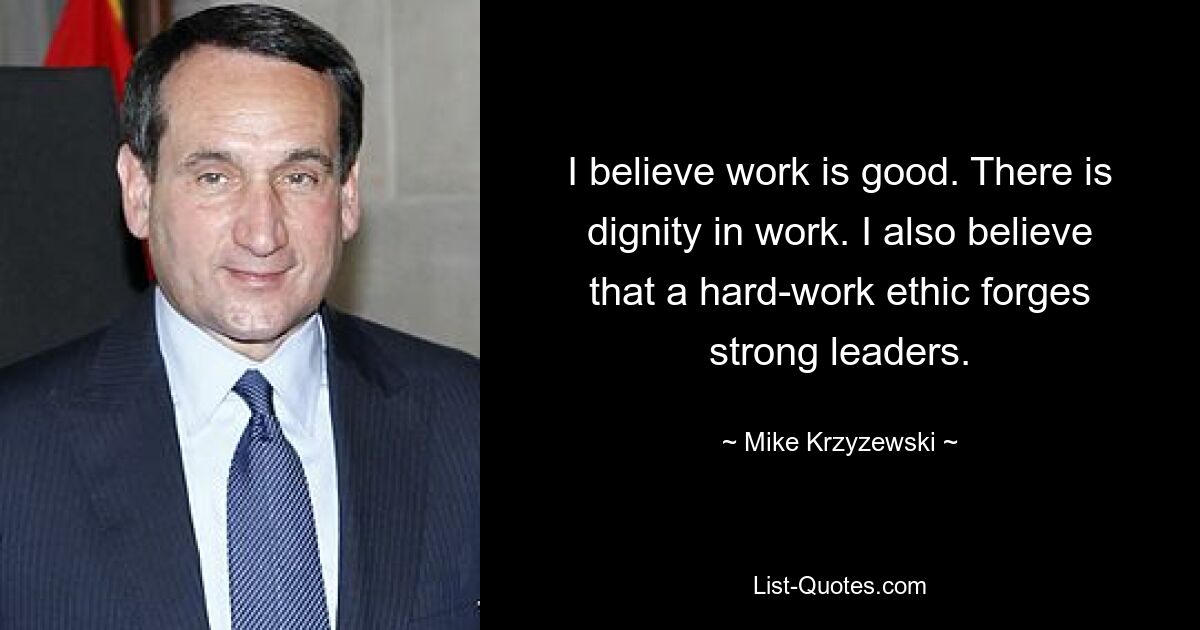 I believe work is good. There is dignity in work. I also believe that a hard-work ethic forges strong leaders. — © Mike Krzyzewski