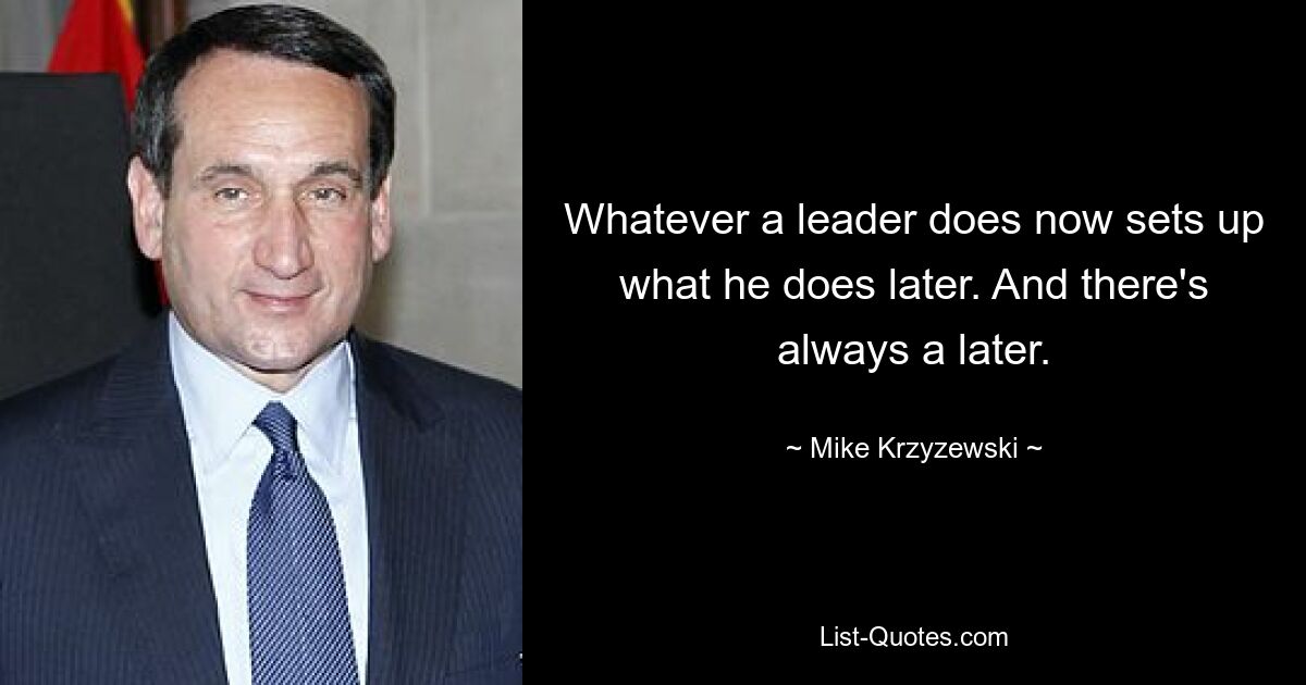 Whatever a leader does now sets up what he does later. And there's always a later. — © Mike Krzyzewski