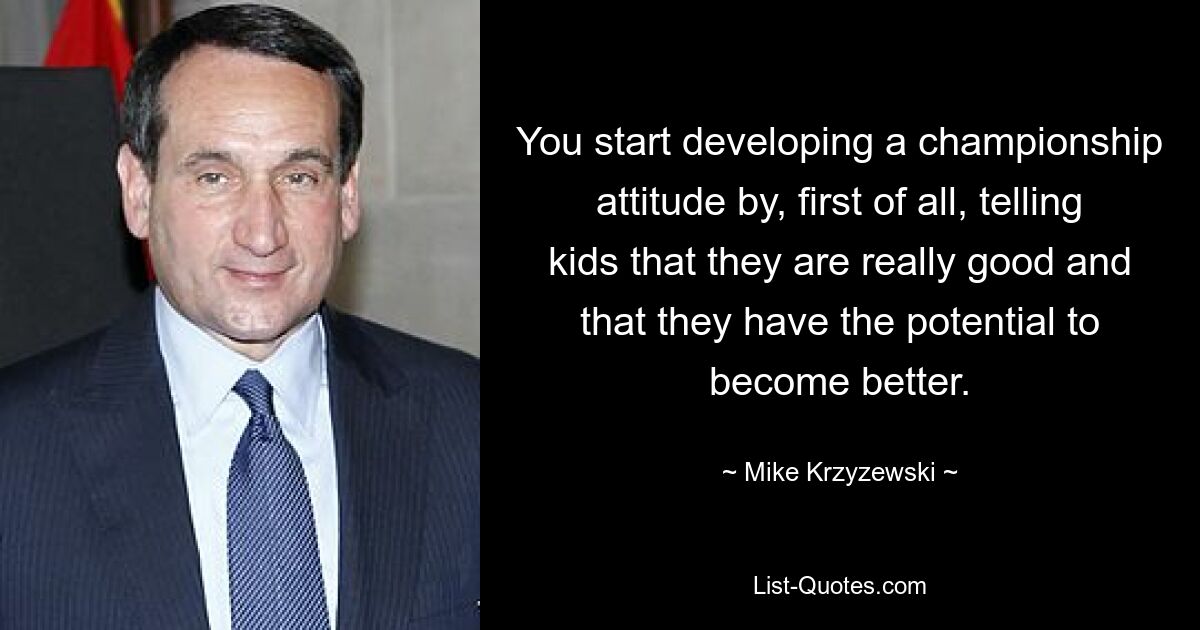 You start developing a championship attitude by, first of all, telling kids that they are really good and that they have the potential to become better. — © Mike Krzyzewski