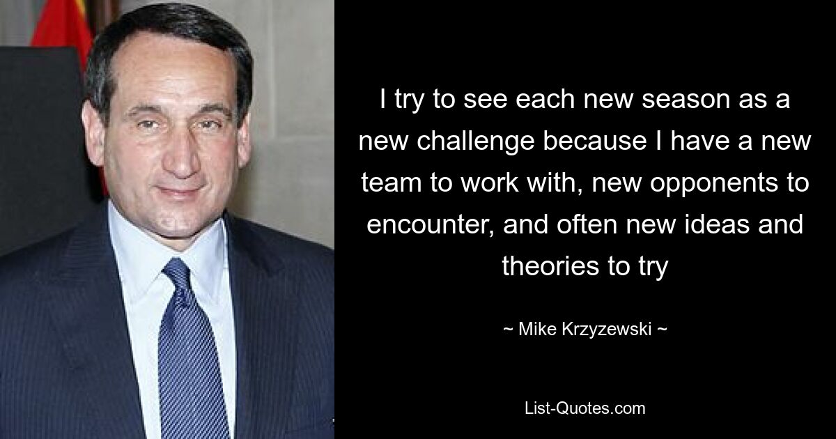 I try to see each new season as a new challenge because I have a new team to work with, new opponents to encounter, and often new ideas and theories to try — © Mike Krzyzewski