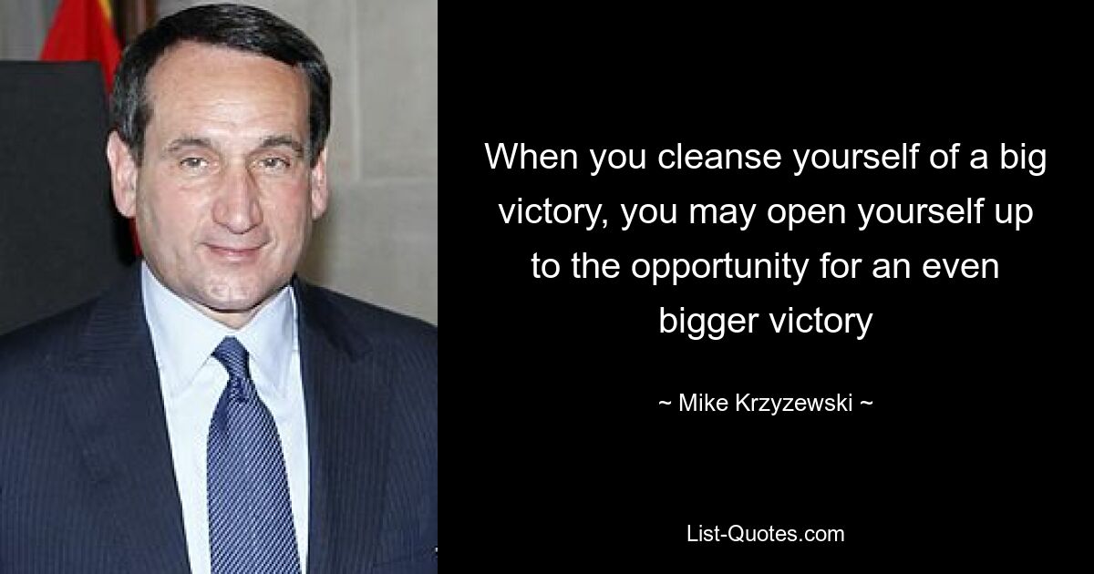 When you cleanse yourself of a big victory, you may open yourself up to the opportunity for an even bigger victory — © Mike Krzyzewski