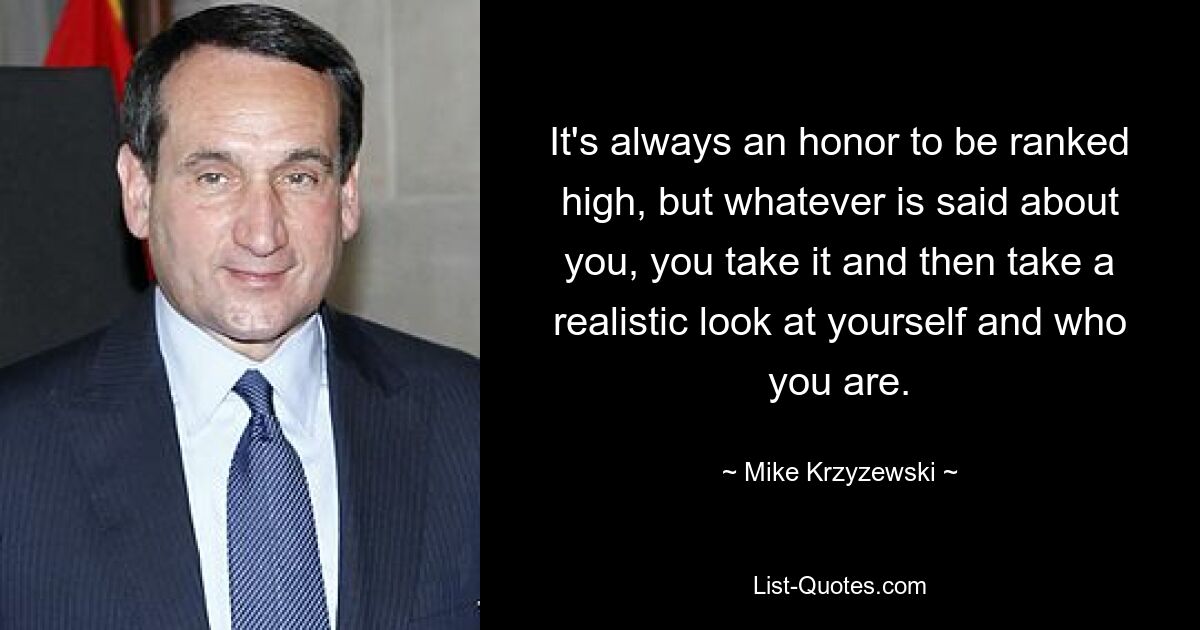 It's always an honor to be ranked high, but whatever is said about you, you take it and then take a realistic look at yourself and who you are. — © Mike Krzyzewski