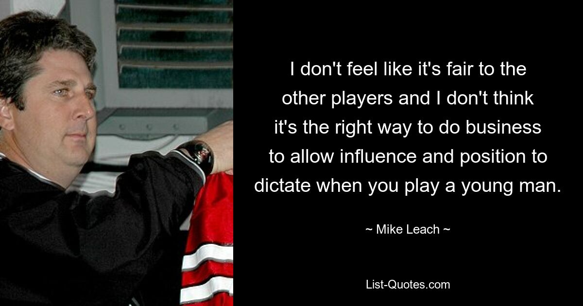 I don't feel like it's fair to the other players and I don't think it's the right way to do business to allow influence and position to dictate when you play a young man. — © Mike Leach