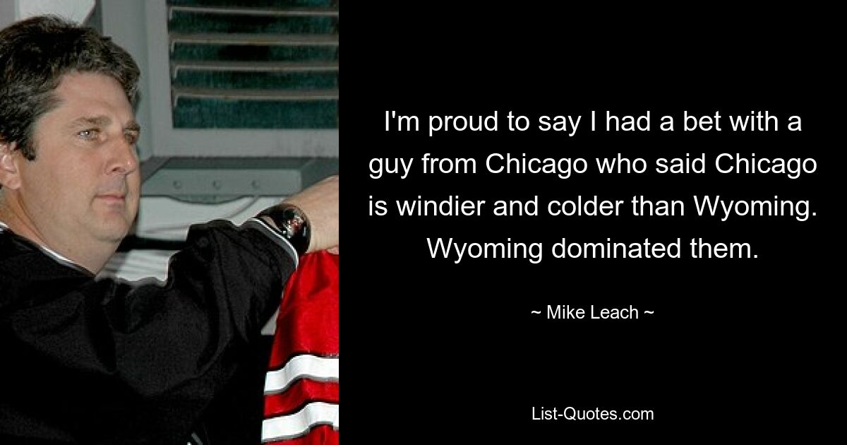 I'm proud to say I had a bet with a guy from Chicago who said Chicago is windier and colder than Wyoming. Wyoming dominated them. — © Mike Leach