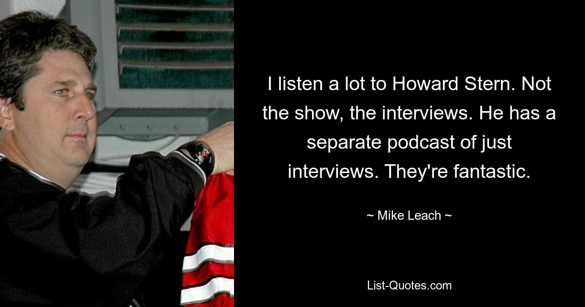 I listen a lot to Howard Stern. Not the show, the interviews. He has a separate podcast of just interviews. They're fantastic. — © Mike Leach