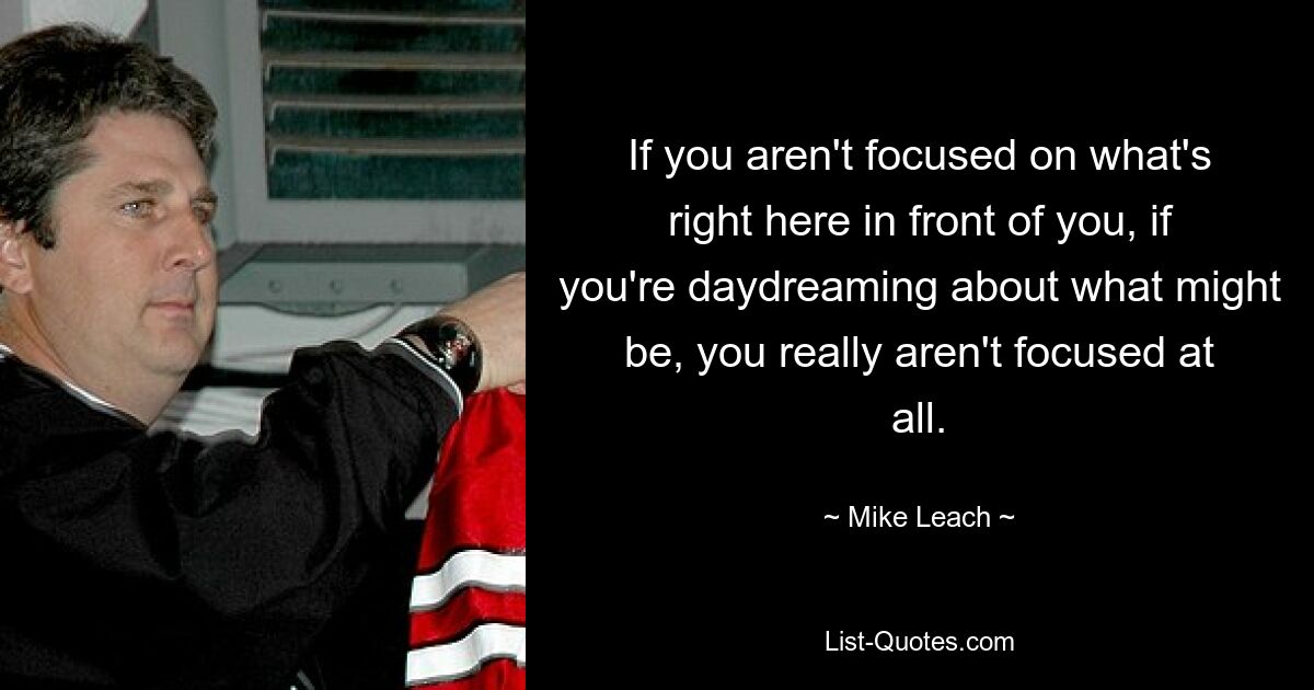 If you aren't focused on what's right here in front of you, if you're daydreaming about what might be, you really aren't focused at all. — © Mike Leach