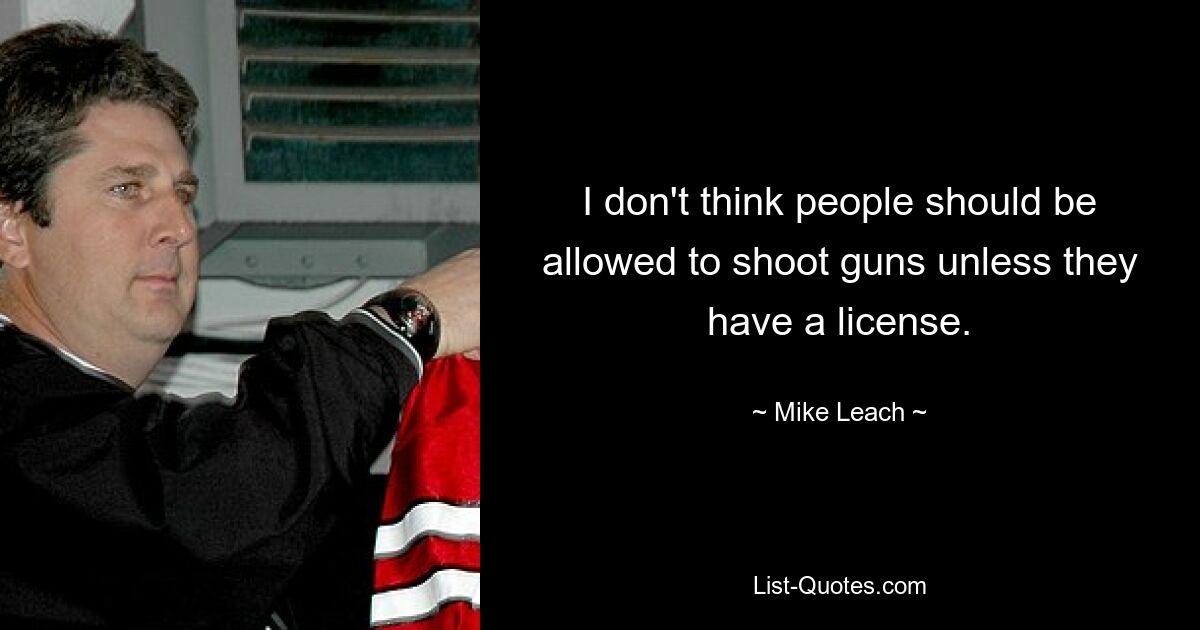 I don't think people should be allowed to shoot guns unless they have a license. — © Mike Leach