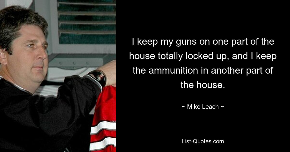 I keep my guns on one part of the house totally locked up, and I keep the ammunition in another part of the house. — © Mike Leach