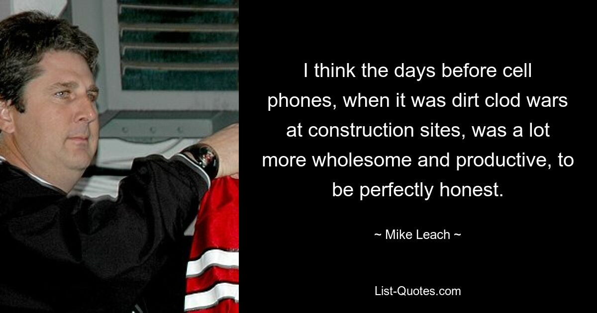 I think the days before cell phones, when it was dirt clod wars at construction sites, was a lot more wholesome and productive, to be perfectly honest. — © Mike Leach