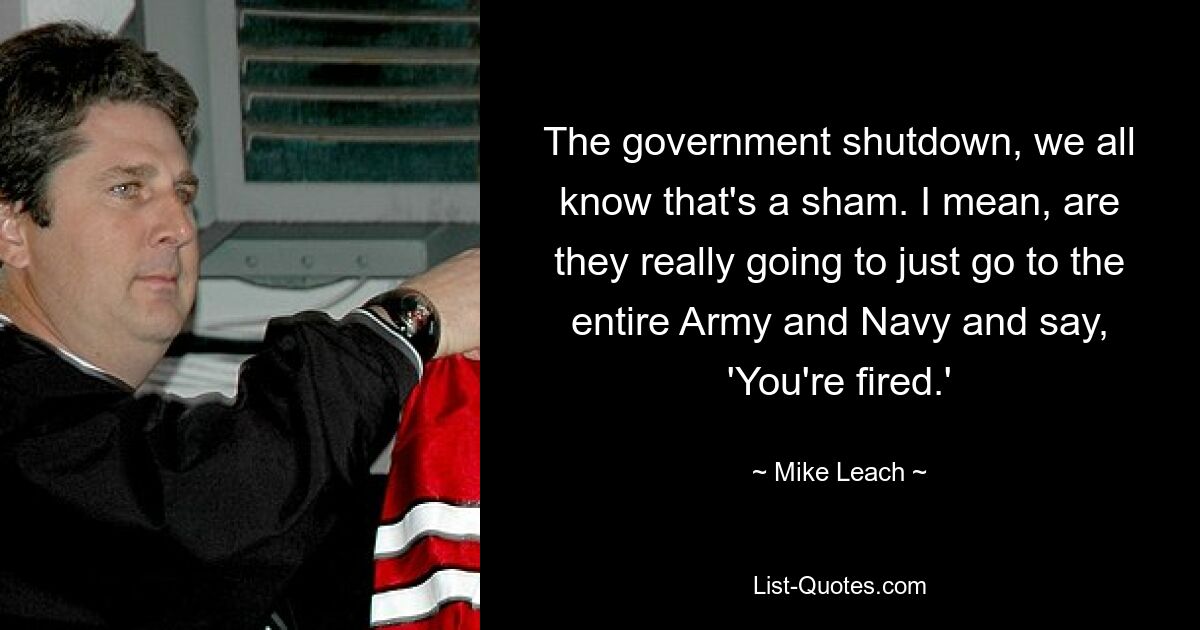 The government shutdown, we all know that's a sham. I mean, are they really going to just go to the entire Army and Navy and say, 'You're fired.' — © Mike Leach