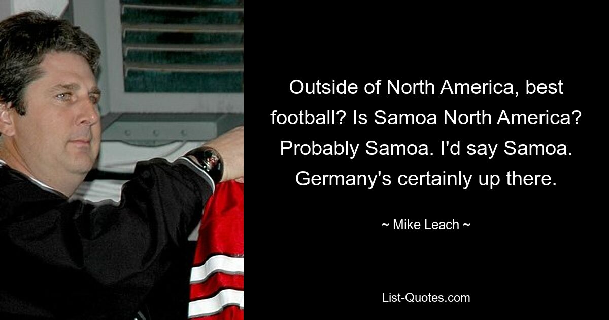 Outside of North America, best football? Is Samoa North America? Probably Samoa. I'd say Samoa. Germany's certainly up there. — © Mike Leach