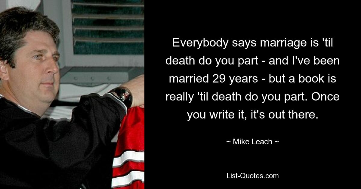 Everybody says marriage is 'til death do you part - and I've been married 29 years - but a book is really 'til death do you part. Once you write it, it's out there. — © Mike Leach