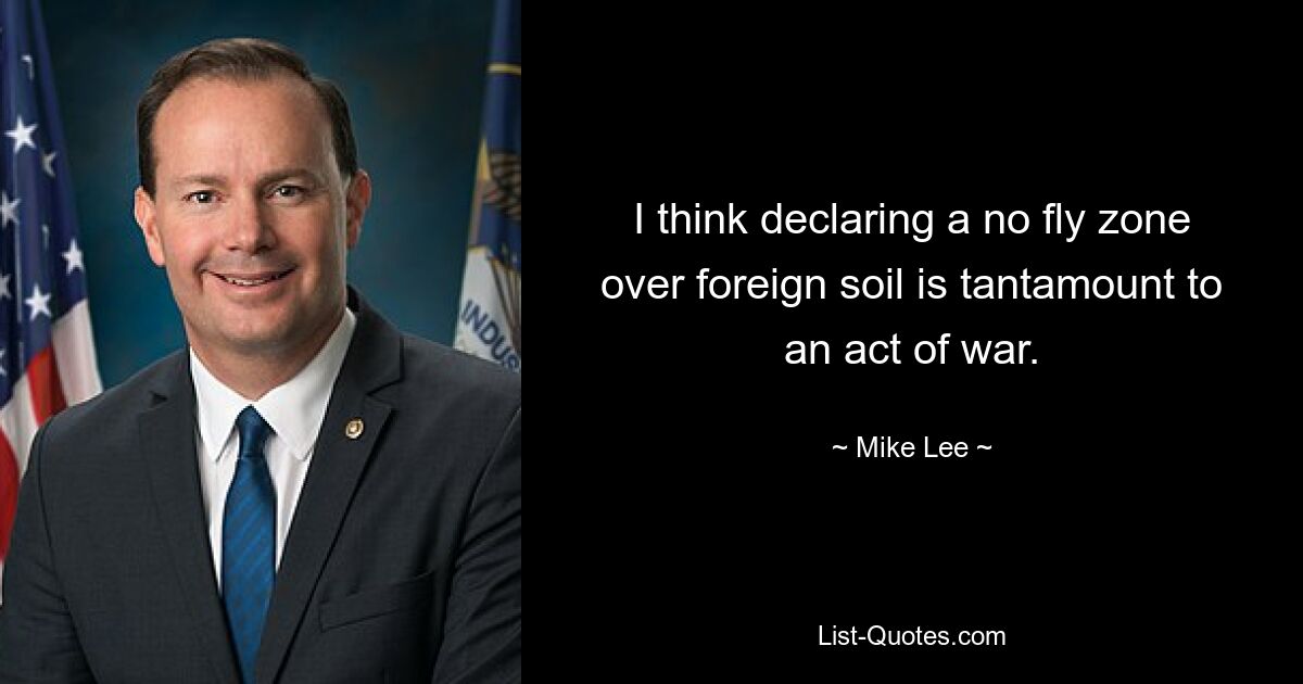 I think declaring a no fly zone over foreign soil is tantamount to an act of war. — © Mike Lee