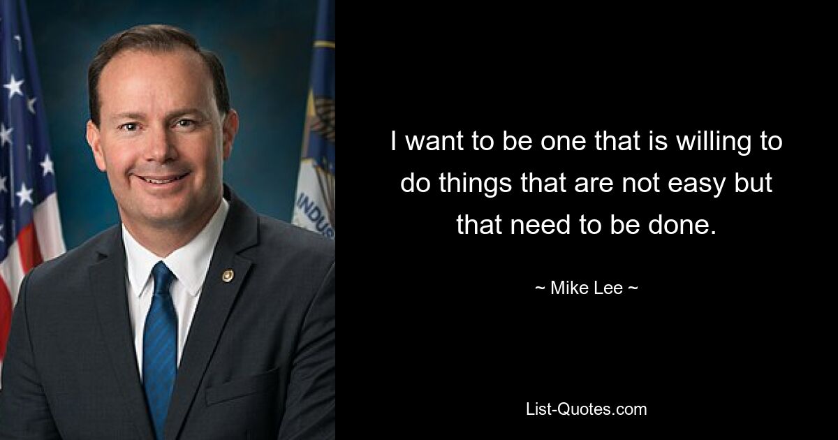 I want to be one that is willing to do things that are not easy but that need to be done. — © Mike Lee