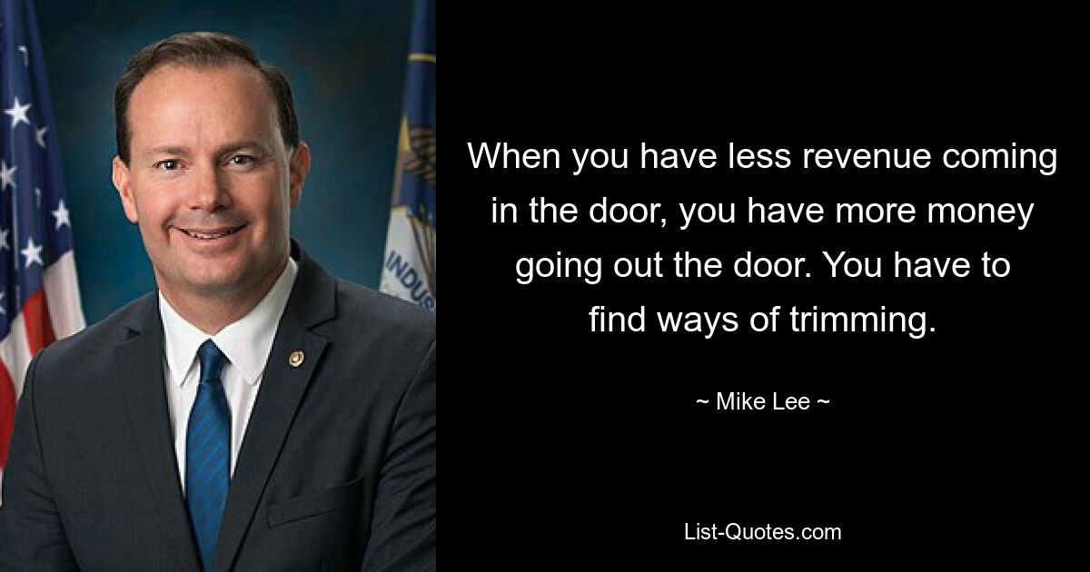 When you have less revenue coming in the door, you have more money going out the door. You have to find ways of trimming. — © Mike Lee