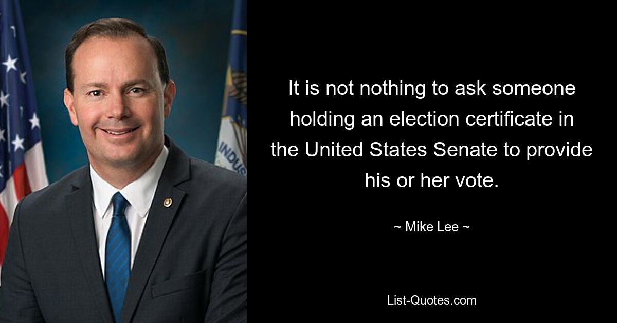 It is not nothing to ask someone holding an election certificate in the United States Senate to provide his or her vote. — © Mike Lee