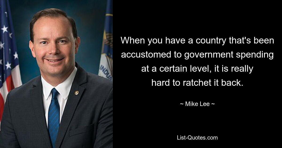 When you have a country that's been accustomed to government spending at a certain level, it is really hard to ratchet it back. — © Mike Lee