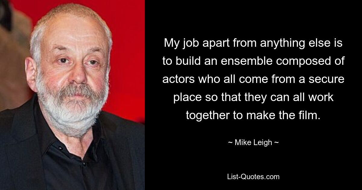 My job apart from anything else is to build an ensemble composed of actors who all come from a secure place so that they can all work together to make the film. — © Mike Leigh